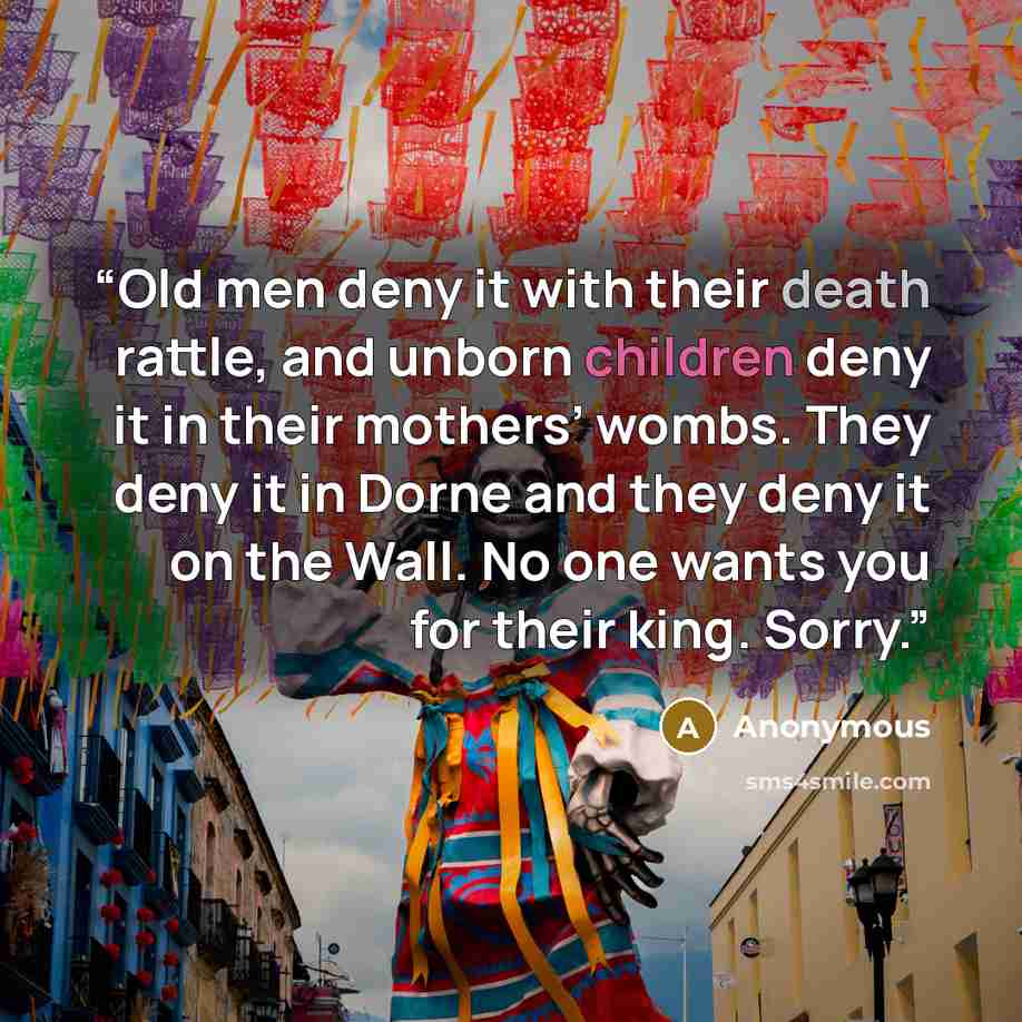“Old men deny it with their death rattle, and unborn children deny it in their mothers’ wombs. They deny it in Dorne and they deny it on the Wall. No one wants you for their king. Sorry.” quote by Anonymous