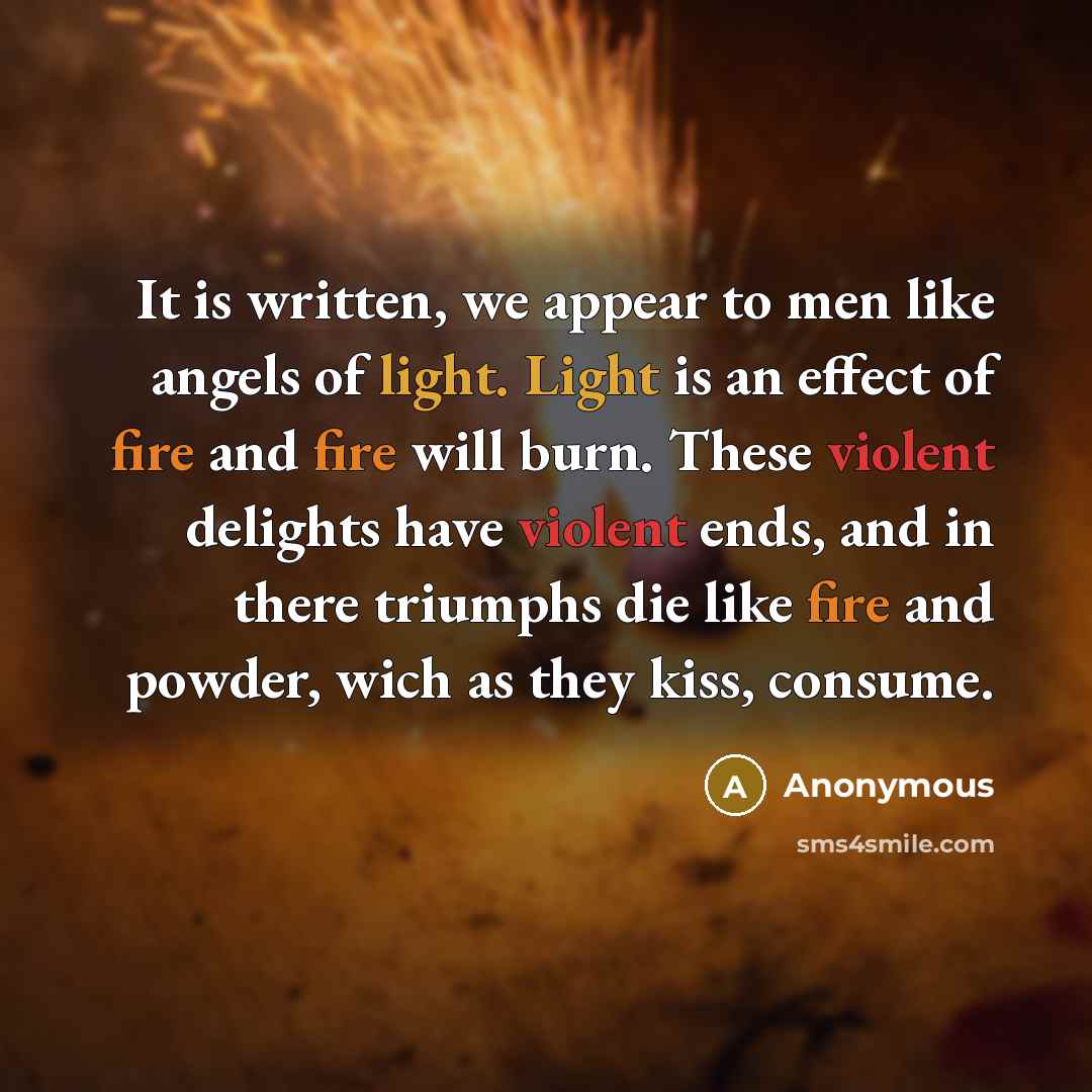 “It is written, we appear to men like angels of light. Light is an effect of fire and fire will burn. These violent delights have violent ends, and in there triumphs die like fire and powder, wich as they kiss, consume.” quote by Anonymous