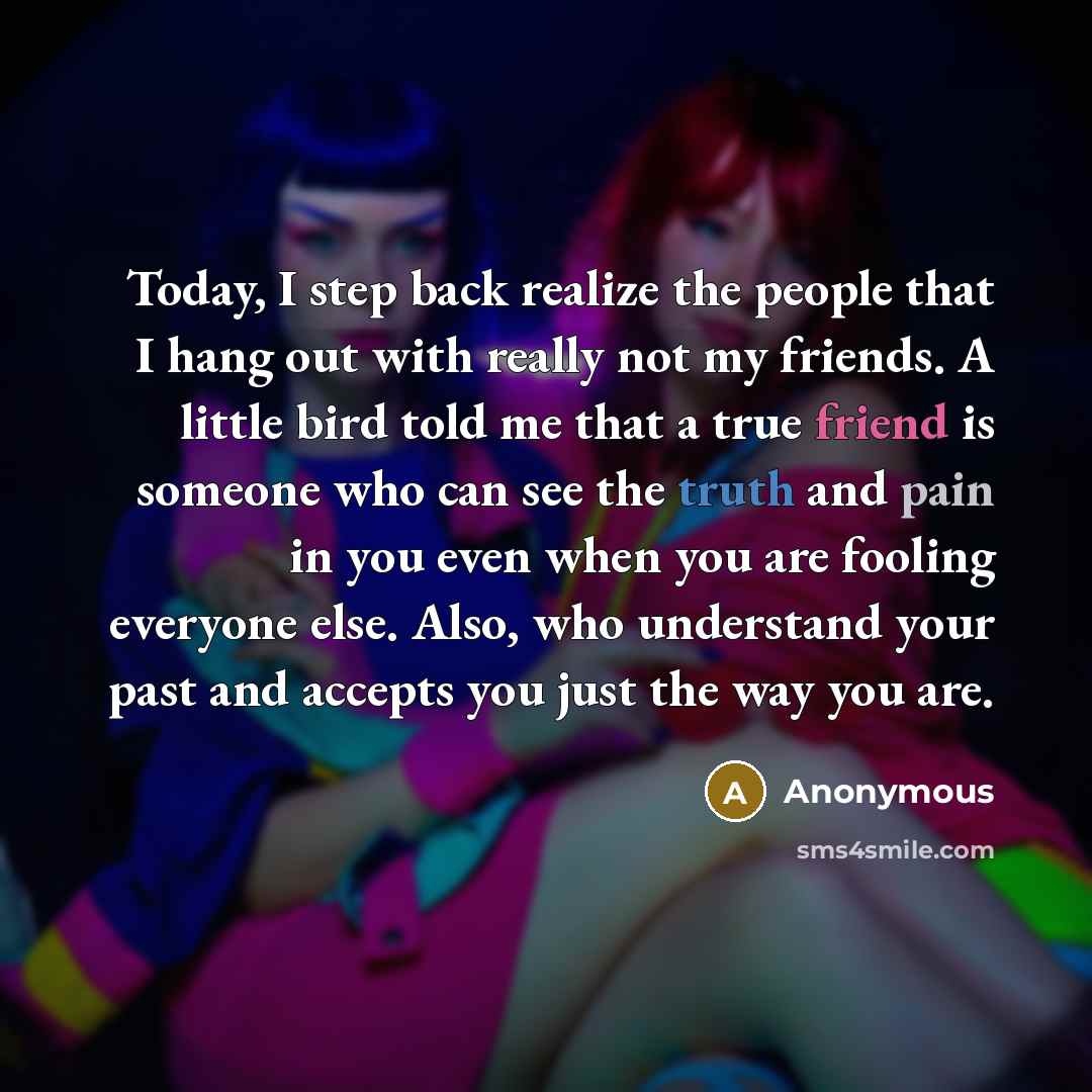 “Today, I step back realize the people that I hang out with really not my friends. A little bird told me that a true friend is someone who can see the truth and pain in you even when you are fooling everyone else. Also, who understand your past and accepts you just the way you are.” quote by Anonymous