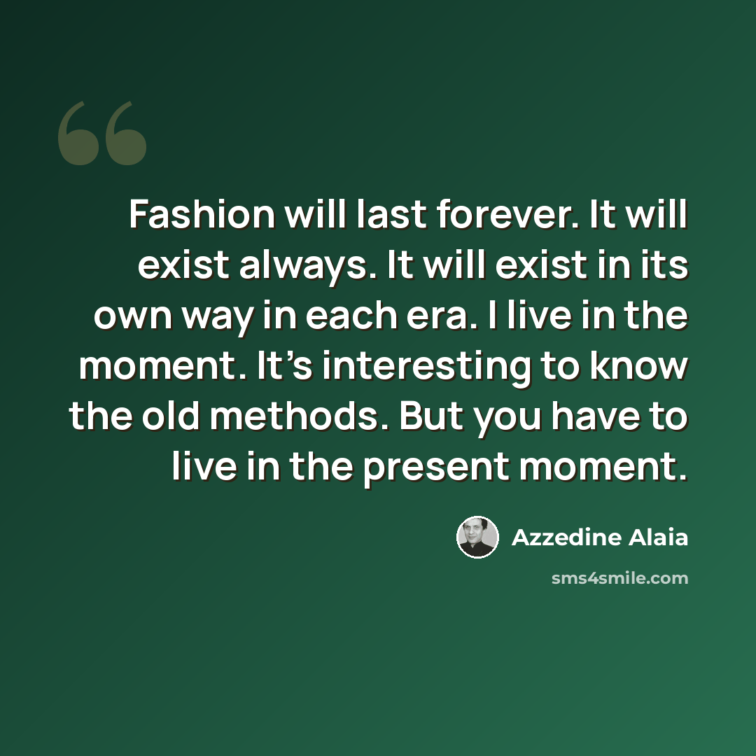 “Fashion will last forever. It will exist always. It will exist in its own way in each era. I live in the moment. It's interesting to know the old methods. But you have to live in the present moment.” quote by Azzedine Alaia