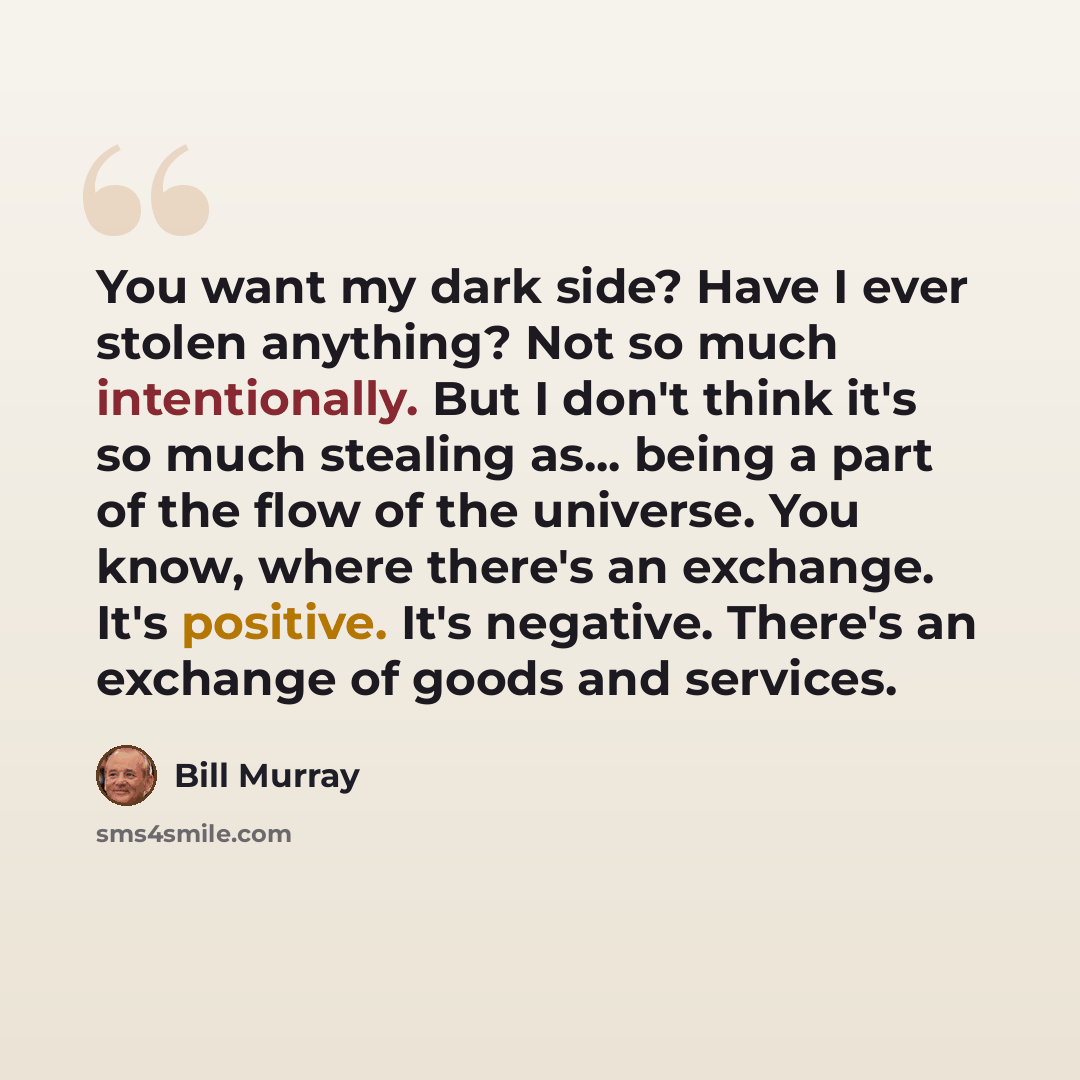 “You want my dark side? Have I ever stolen anything? Not so much intentionally. But I don't think it's so much stealing as... being a part of the flow of the universe. You know, where there's an exchange. It's positive. It's negative. There's an exchange of goods and services.” quote by Bill Murray