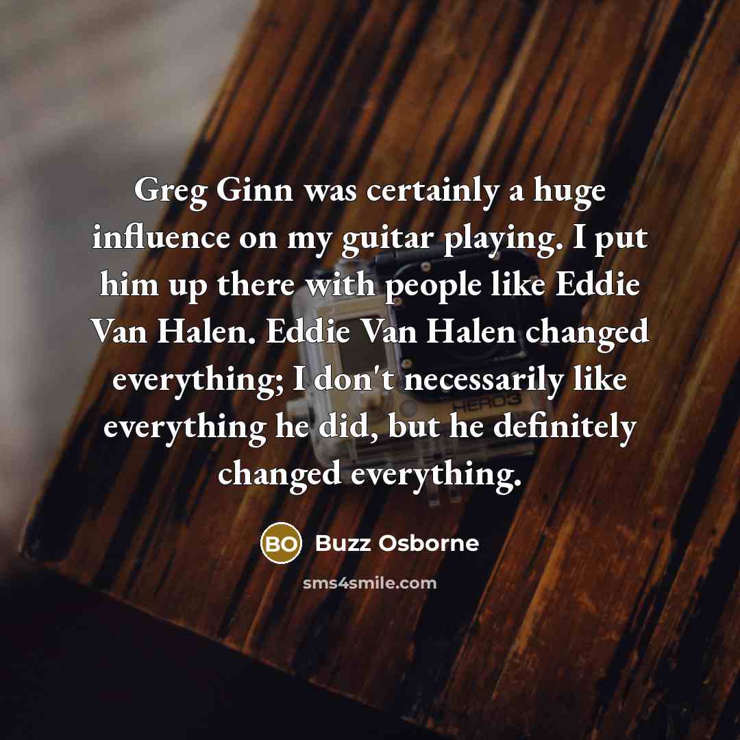 “Greg Ginn was certainly a huge influence on my guitar playing. I put him up there with people like Eddie Van Halen. Eddie Van Halen changed everything; I don't necessarily like everything he did, but he definitely changed everything.” quote by Buzz Osborne