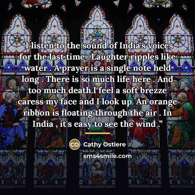 “I listen to the sound of India's voices for the last time . Laughter ripples like water . A prayer is a single note held long . There is so much life here . And too much death.I feel a soft brezze caress my face and I look up. An orange ribbon is floating through the air . In India , it's easy to…” quote by Cathy Ostlere