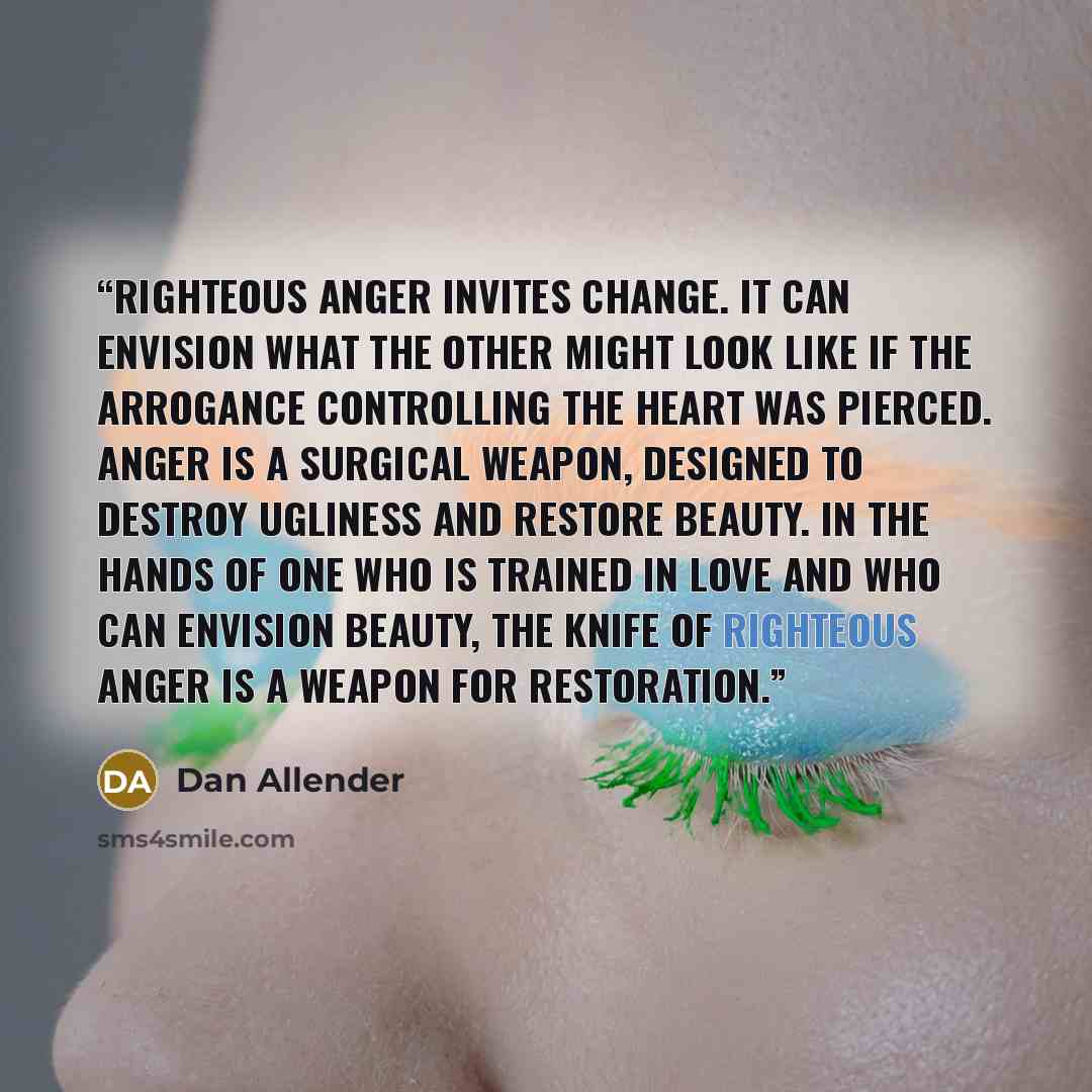 “Righteous anger invites change. It can envision what the other might look like if the arrogance controlling the heart was pierced. Anger is a surgical weapon, designed to destroy ugliness and restore beauty. In the hands of one who is trained in love and who can envision beauty, the knife of…” quote by Dan Allender