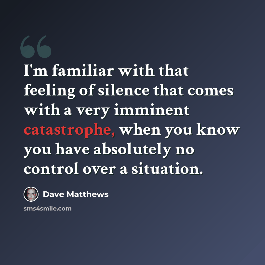 “I'm familiar with that feeling of silence that comes with a very imminent catastrophe, when you know you have absolutely no control over a situation.” quote by Dave Matthews