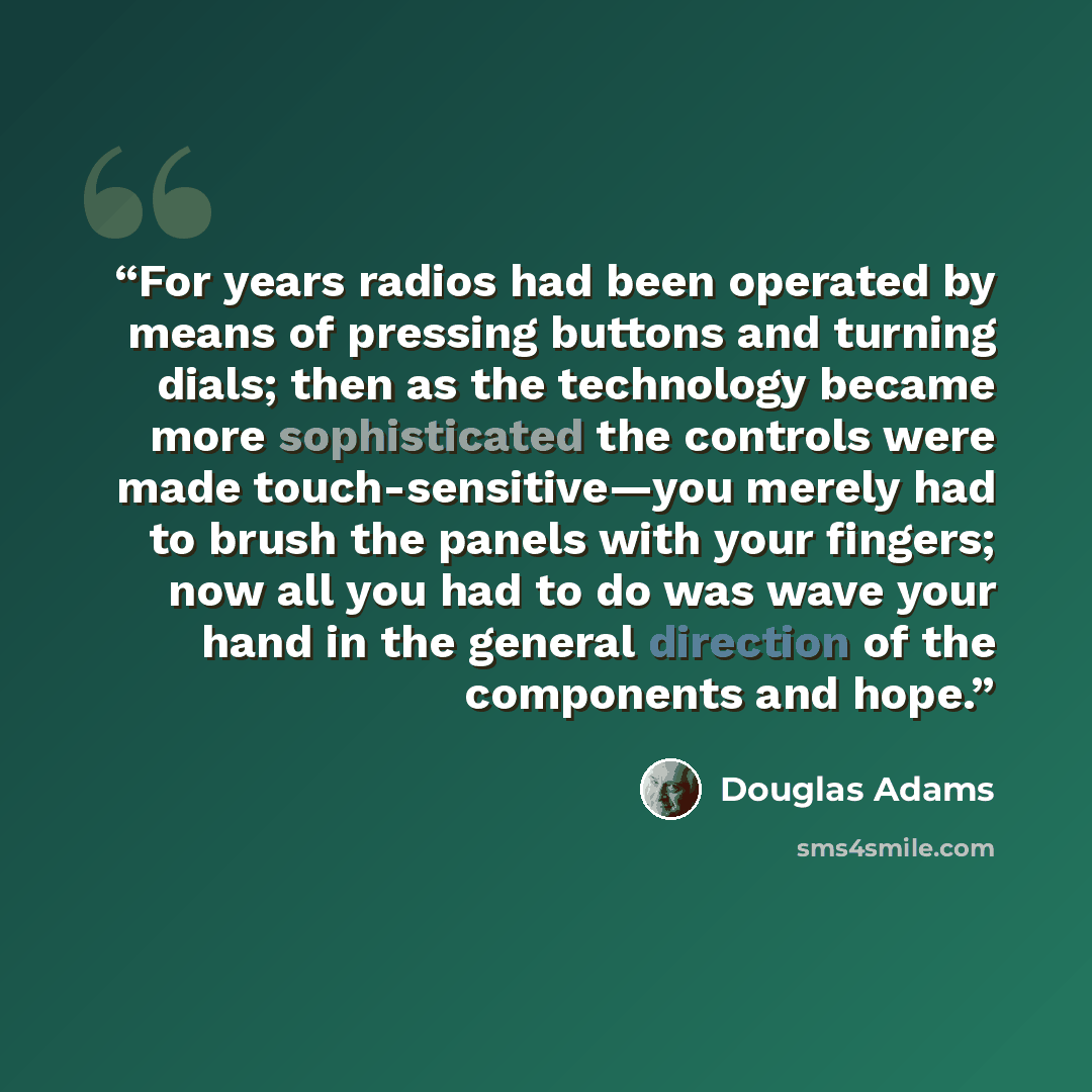 “For years radios had been operated by means of pressing buttons and turning dials; then as the technology became more sophisticated the controls were made touch-sensitive—you merely had to brush the panels with your fingers; now all you had to do was wave your hand in the general direction of the…” quote by Douglas Adams