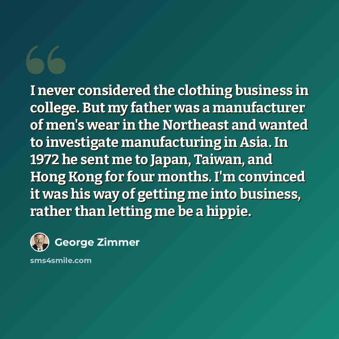 “I never considered the clothing business in college. But my father was a manufacturer of men's wear in the Northeast and wanted to investigate manufacturing in Asia. In 1972 he sent me to Japan, Taiwan, and Hong Kong for four months. I'm convinced it was his way of getting me into business, rather…” quote by George Zimmer