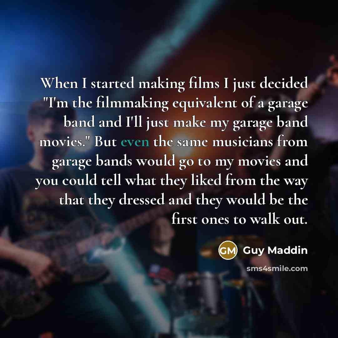 “When I started making films I just decided "I'm the filmmaking equivalent of a garage band and I'll just make my garage band movies." But even the same musicians from garage bands would go to my movies and you could tell what they liked from the way that they dressed and they would be the first…” quote by Guy Maddin