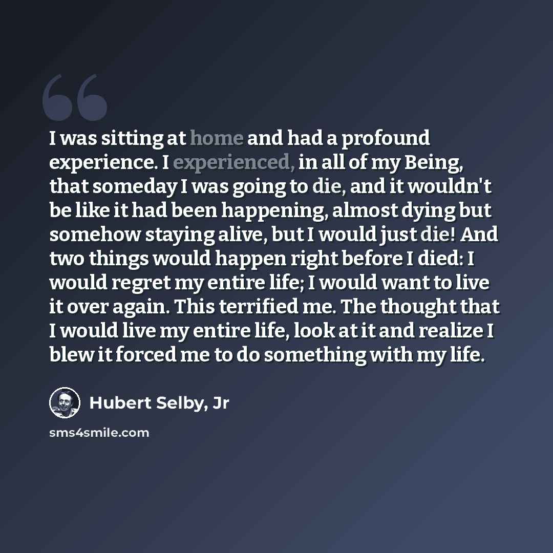 “I was sitting at home and had a profound experience. I experienced, in all of my Being, that someday I was going to die, and it wouldn't be like it had been happening, almost dying but somehow staying alive, but I would just die! And two things would happen right before I died: I would regret my…” quote by Hubert Selby, Jr