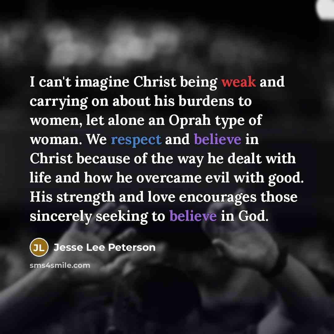 “I can't imagine Christ being weak and carrying on about his burdens to women, let alone an Oprah type of woman. We respect and believe in Christ because of the way he dealt with life and how he overcame evil with good. His strength and love encourages those sincerely seeking to believe in God.” quote by Jesse Lee Peterson