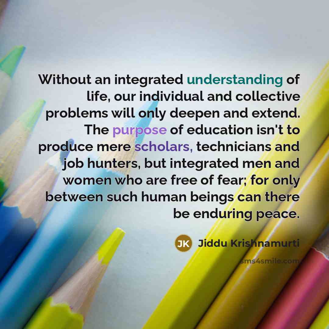 “Without an integrated understanding of life, our individual and collective problems will only deepen and extend. The purpose of education isn't to produce mere scholars, technicians and job hunters, but integrated men and women who are free of fear; for only between such human beings can there be…” quote by Jiddu Krishnamurti