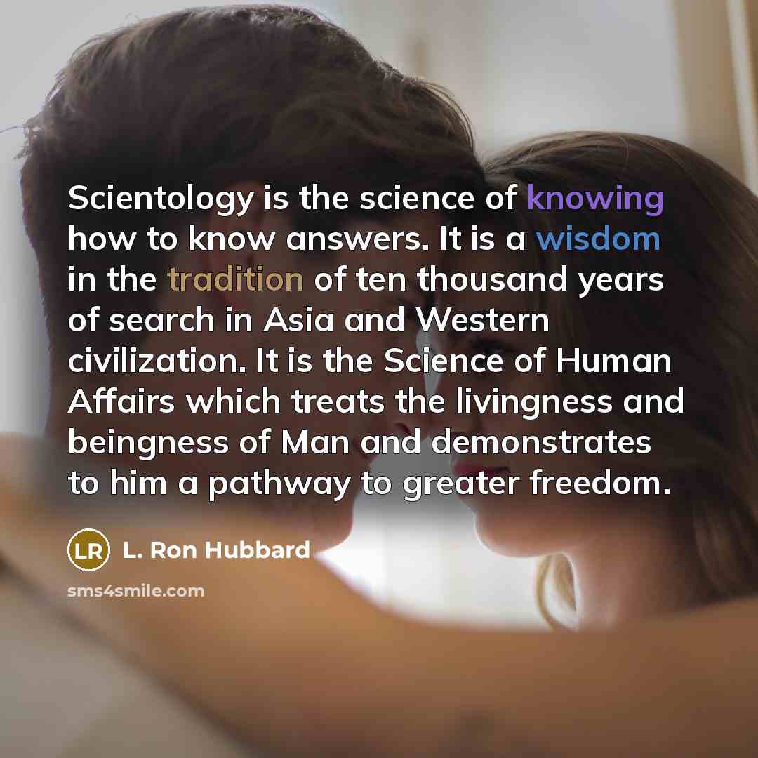 “Scientology is the science of knowing how to know answers. It is a wisdom in the tradition of ten thousand years of search in Asia and Western civilization. It is the Science of Human Affairs which treats the livingness and beingness of Man and demonstrates to him a pathway to greater freedom.” quote by L. Ron Hubbard