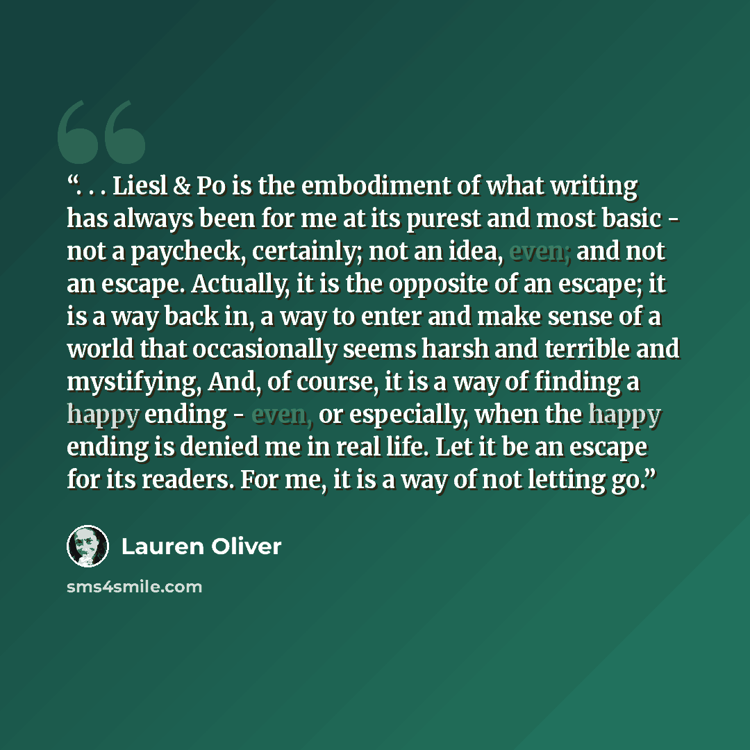 “. . . Liesl & Po is the embodiment of what writing has always been for me at its purest and most basic - not a paycheck, certainly; not an idea, even; and not an escape. Actually, it is the opposite of an escape; it is a way back in, a way to enter and make sense of a world that occasionally seems…” quote by Lauren Oliver