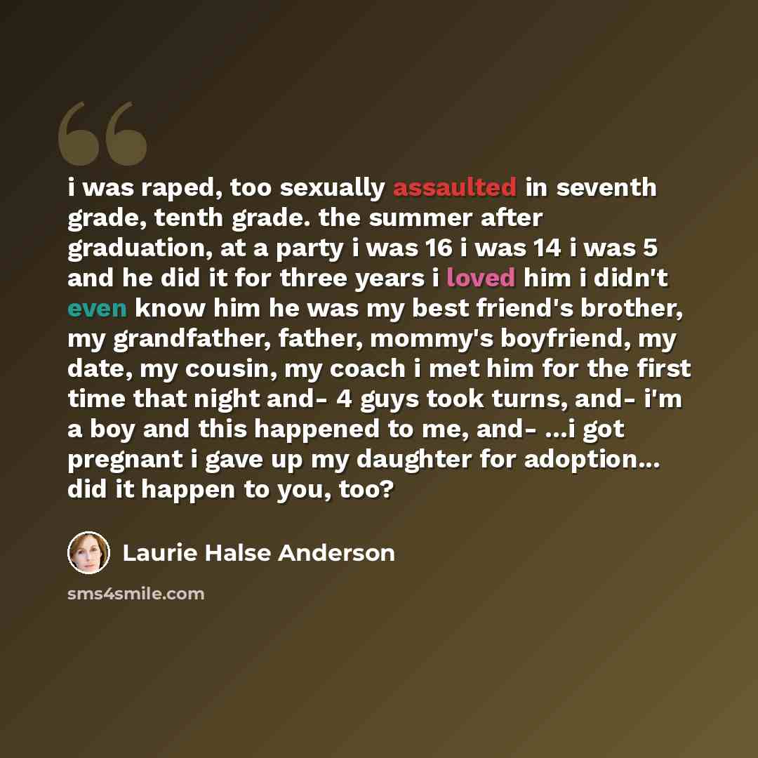 “i was raped, too sexually assaulted in seventh grade, tenth grade. the summer after graduation, at a party i was 16 i was 14 i was 5 and he did it for three years i loved him i didn't even know him he was my best friend's brother, my grandfather, father, mommy's boyfriend, my date, my cousin, my…” quote by Laurie Halse Anderson