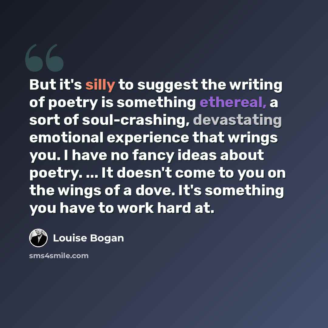 “But it's silly to suggest the writing of poetry is something ethereal, a sort of soul-crashing, devastating emotional experience that wrings you. I have no fancy ideas about poetry. ... It doesn't come to you on the wings of a dove. It's something you have to work hard at.” quote by Louise Bogan