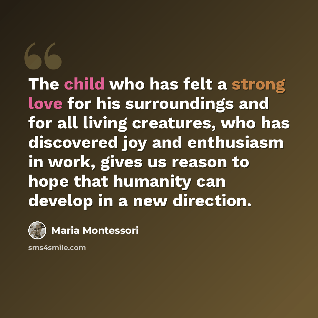 “The child who has felt a strong love for his surroundings and for all living creatures, who has discovered joy and enthusiasm in work, gives us reason to hope that humanity can develop in a new direction.” quote by Maria Montessori