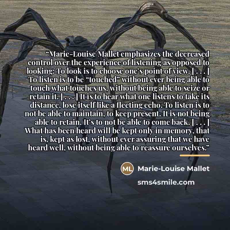 “Marie-Louise Mallet emphasizes the decreased control over the experience of listening as opposed to looking: To look is to choose one’s point of view. [ . . . ] To listen is to be “touched” without ever being able to touch what touches us, without being able to seize or retain it. [ . . . ] It is…” quote by Marie-Louise Mallet