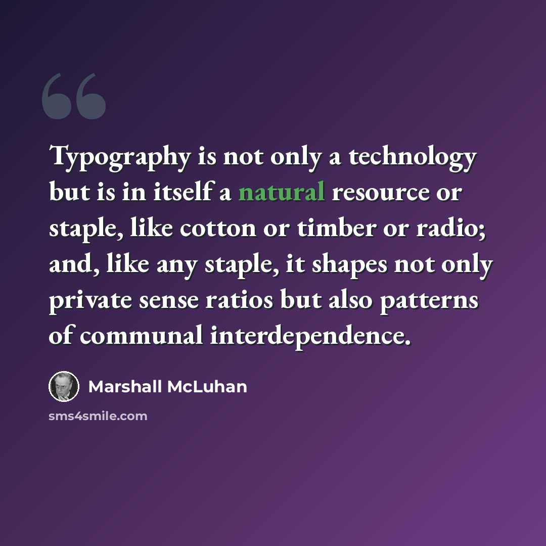 “Typography is not only a technology but is in itself a natural resource or staple, like cotton or timber or radio; and, like any staple, it shapes not only private sense ratios but also patterns of communal interdependence.” quote by Marshall McLuhan