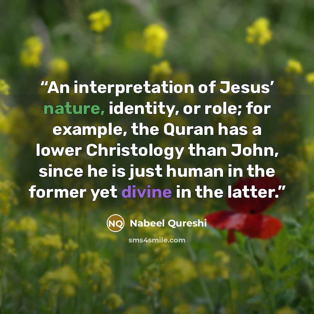 “An interpretation of Jesus’ nature, identity, or role; for example, the Quran has a lower Christology than John, since he is just human in the former yet divine in the latter.” quote by Nabeel Qureshi