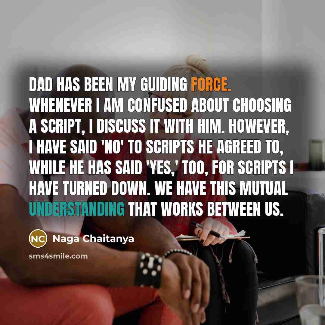 “Dad has been my guiding force. Whenever I am confused about choosing a script, I discuss it with him. However, I have said 'no' to scripts he agreed to, while he has said 'yes,' too, for scripts I have turned down. We have this mutual understanding that works between us.” quote by Naga Chaitanya