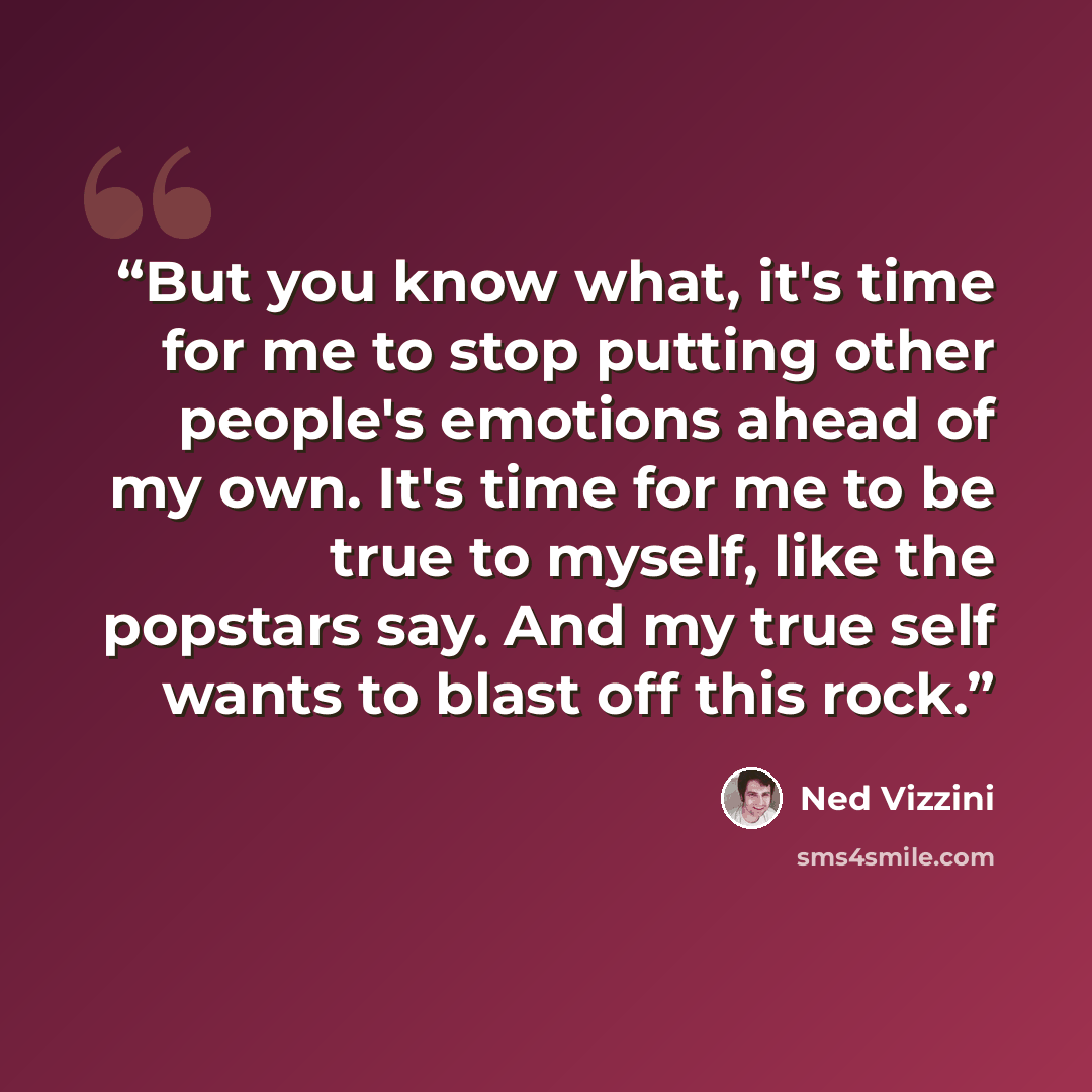“But you know what, it's time for me to stop putting other people's emotions ahead of my own. It's time for me to be true to myself, like the popstars say. And my true self wants to blast off this rock.” quote by Ned Vizzini