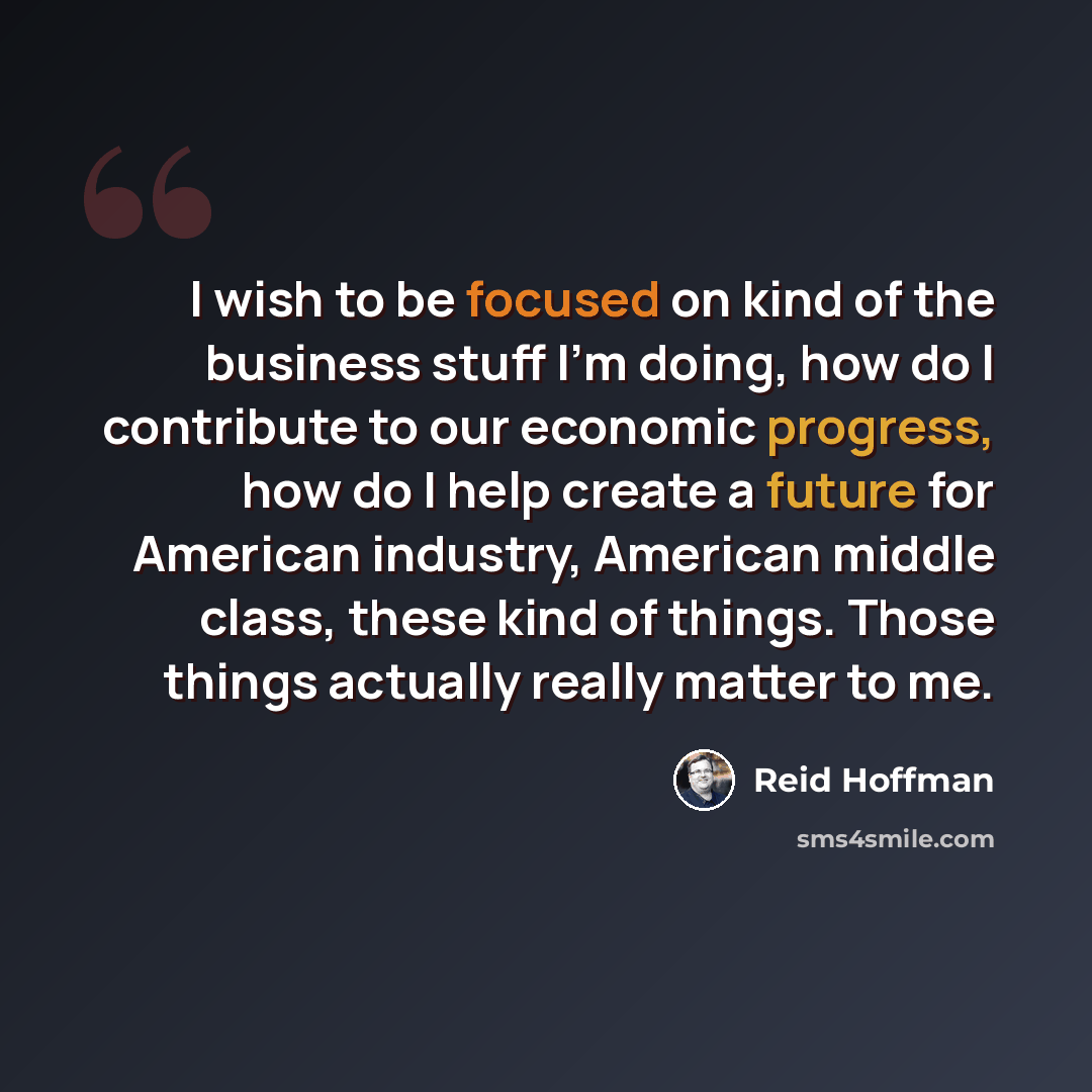 “I wish to be focused on kind of the business stuff I'm doing, how do I contribute to our economic progress, how do I help create a future for American industry, American middle class, these kind of things. Those things actually really matter to me.” quote by Reid Hoffman