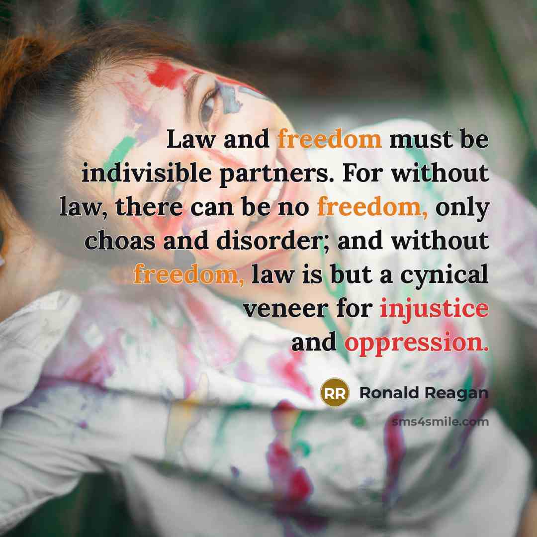 “Law and freedom must be indivisible partners. For without law, there can be no freedom, only choas and disorder; and without freedom, law is but a cynical veneer for injustice and oppression.” quote by Ronald Reagan
