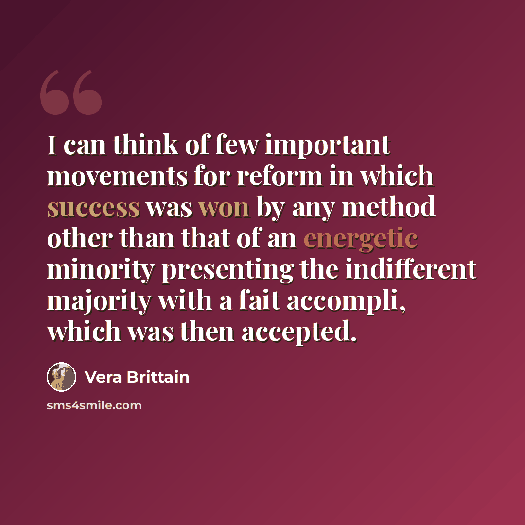 “I can think of few important movements for reform in which success was won by any method other than that of an energetic minority presenting the indifferent majority with a fait accompli, which was then accepted.” quote by Vera Brittain