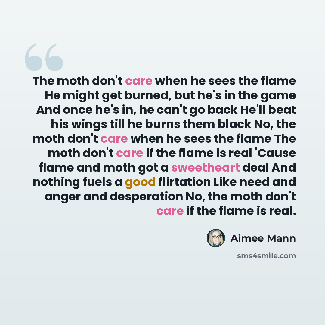 “The moth don't care when he sees the flame He might get burned, but he's in the game And once he's in, he can't go back He'll beat his wings till he burns them black No, the moth don't care when he sees the flame The moth don't care if the flame is real 'Cause flame and moth got a sweetheart deal…” quote by Aimee Mann