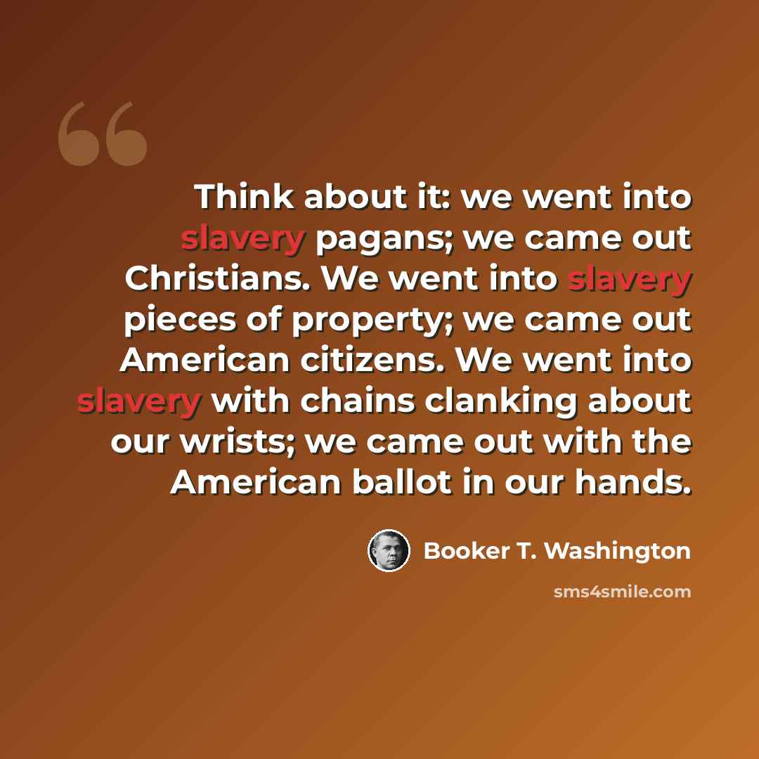 “Think about it: we went into slavery pagans; we came out Christians. We went into slavery pieces of property; we came out American citizens. We went into slavery with chains clanking about our wrists; we came out with the American ballot in our hands.” quote by Booker T. Washington