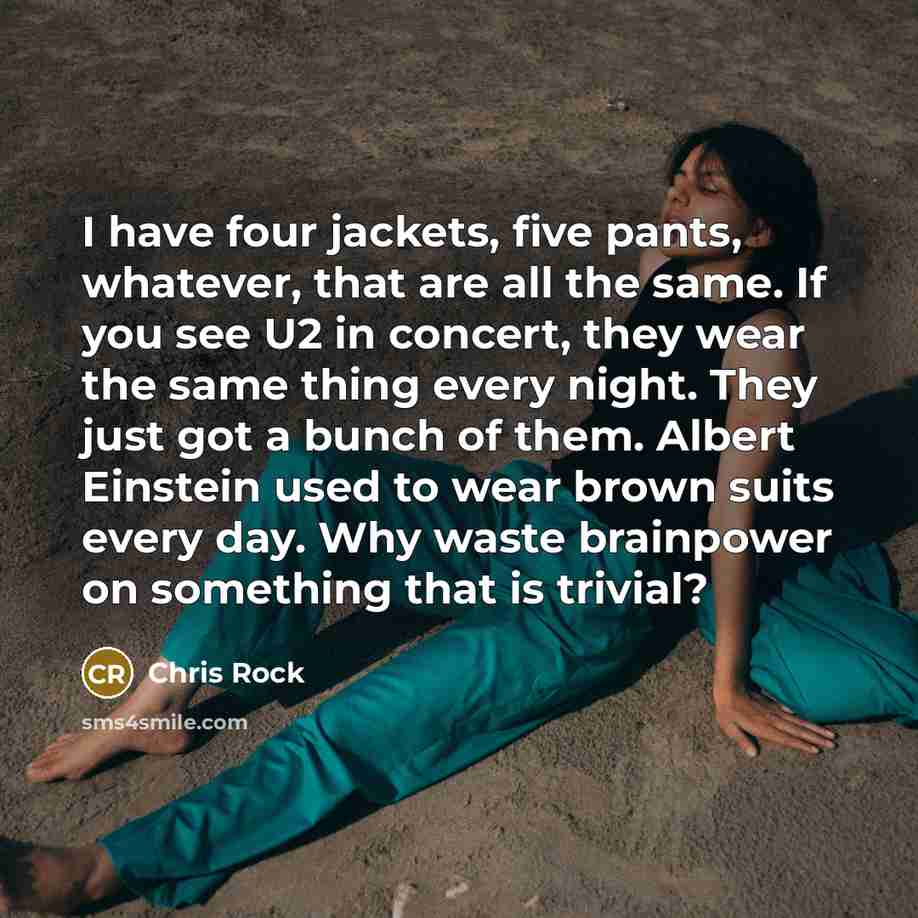 “I have four jackets, five pants, whatever, that are all the same. If you see U2 in concert, they wear the same thing every night. They just got a bunch of them. Albert Einstein used to wear brown suits every day. Why waste brainpower on something that is trivial?” quote by Chris Rock