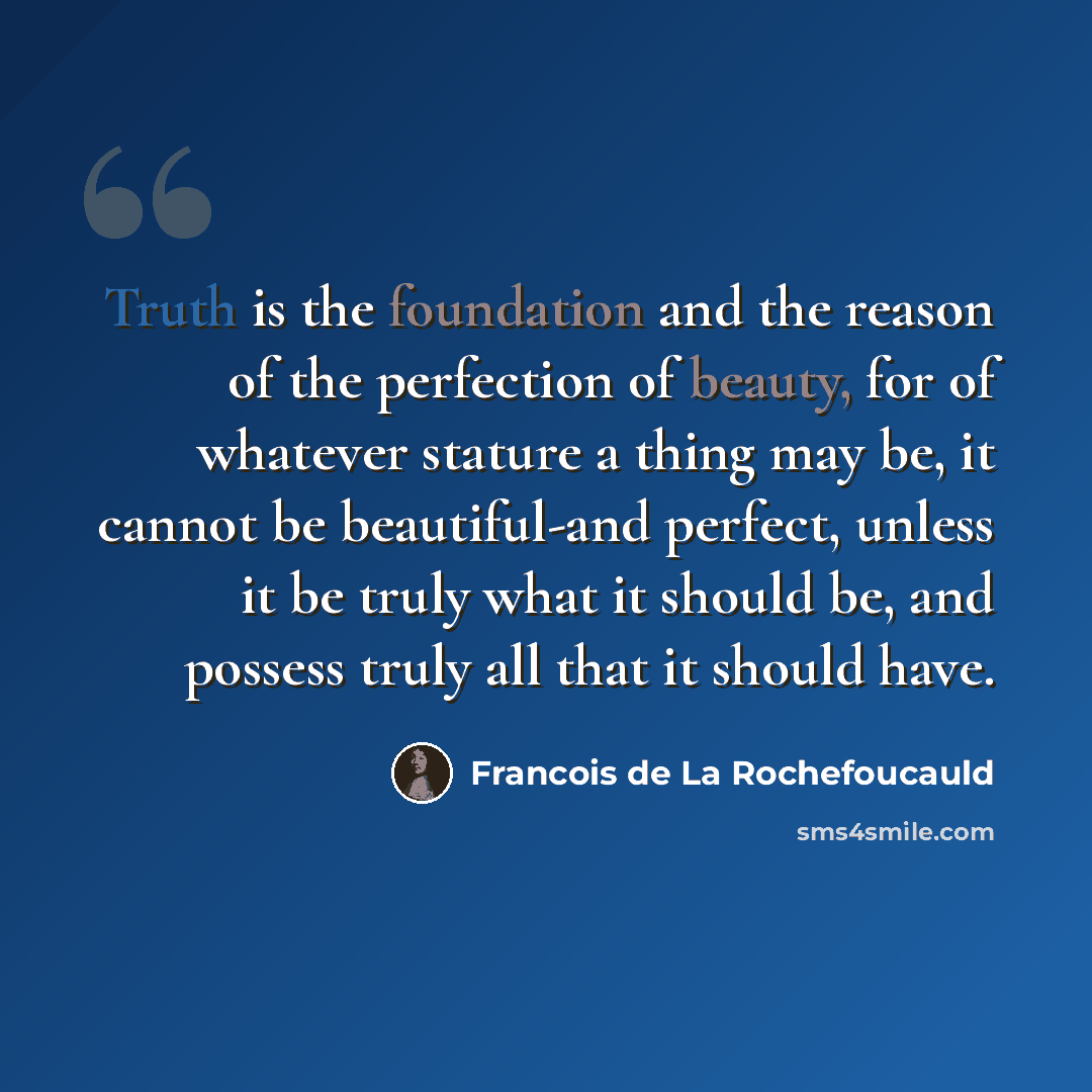 “Truth is the foundation and the reason of the perfection of beauty, for of whatever stature a thing may be, it cannot be beautiful-and perfect, unless it be truly what it should be, and possess truly all that it should have.” quote by Francois de La Rochefoucauld