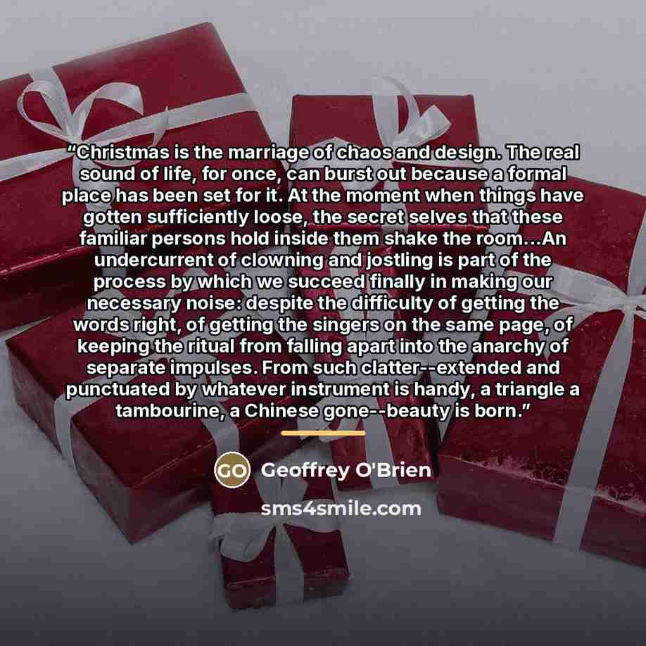 “Christmas is the marriage of chaos and design. The real sound of life, for once, can burst out because a formal place has been set for it. At the moment when things have gotten sufficiently loose, the secret selves that these familiar persons hold inside them shake the room...An undercurrent of…” quote by Geoffrey O'Brien