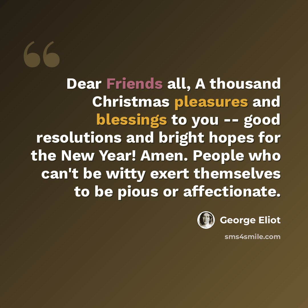 “Dear Friends all, A thousand Christmas pleasures and blessings to you -- good resolutions and bright hopes for the New Year! Amen. People who can't be witty exert themselves to be pious or affectionate.” quote by George Eliot