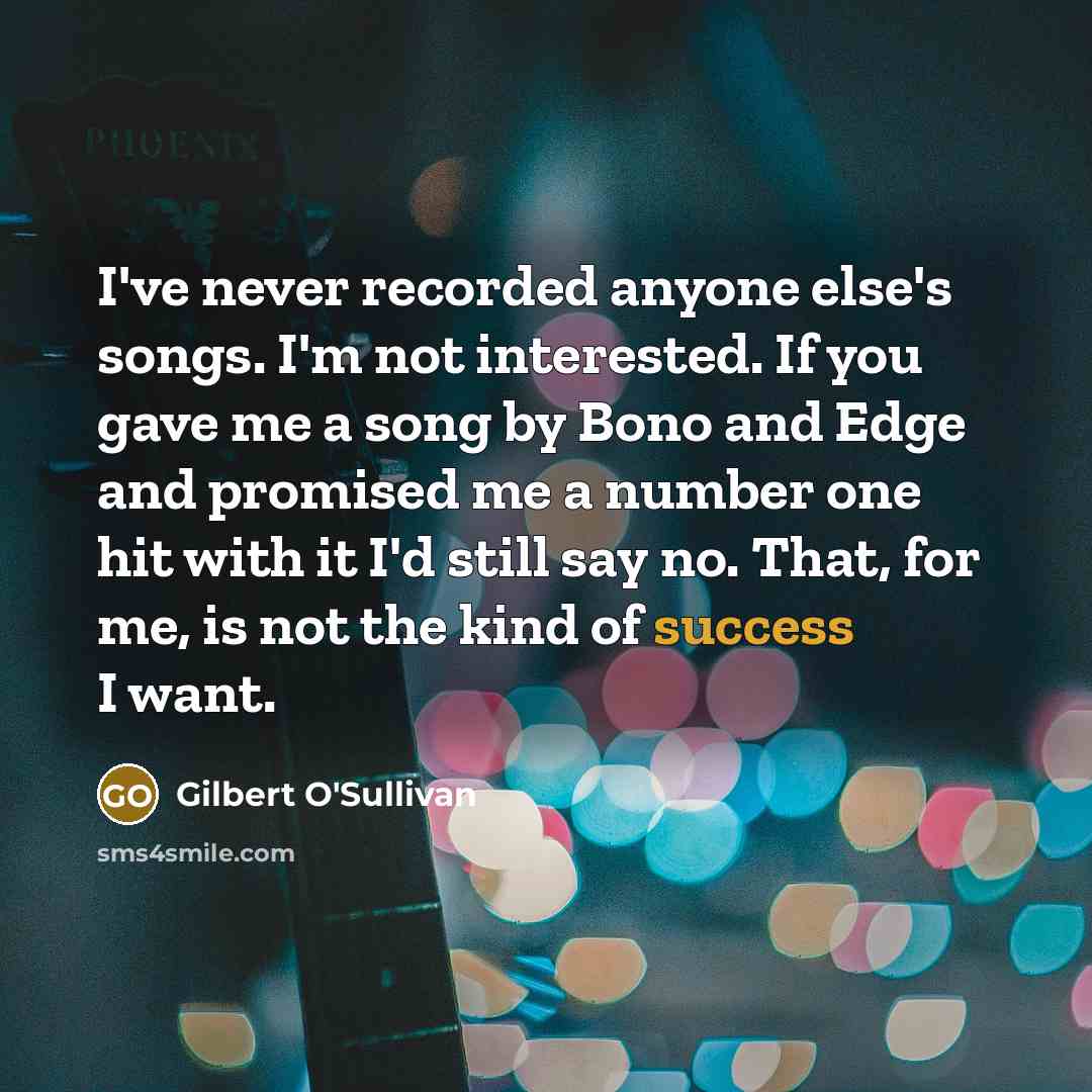 “I've never recorded anyone else's songs. I'm not interested. If you gave me a song by Bono and Edge and promised me a number one hit with it I'd still say no. That, for me, is not the kind of success I want.” quote by Gilbert O'Sullivan