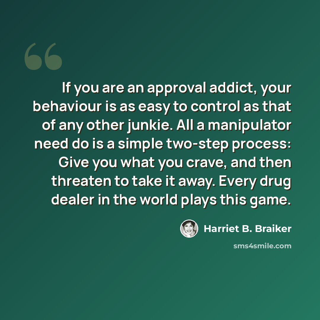“If you are an approval addict, your behaviour is as easy to control as that of any other junkie. All a manipulator need do is a simple two-step process: Give you what you crave, and then threaten to take it away. Every drug dealer in the world plays this game.” quote by Harriet B. Braiker