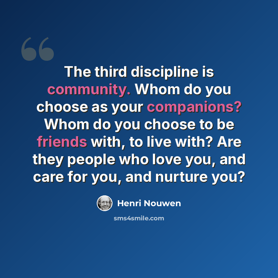 “The third discipline is community. Whom do you choose as your companions? Whom do you choose to be friends with, to live with? Are they people who love you, and care for you, and nurture you?” quote by Henri Nouwen