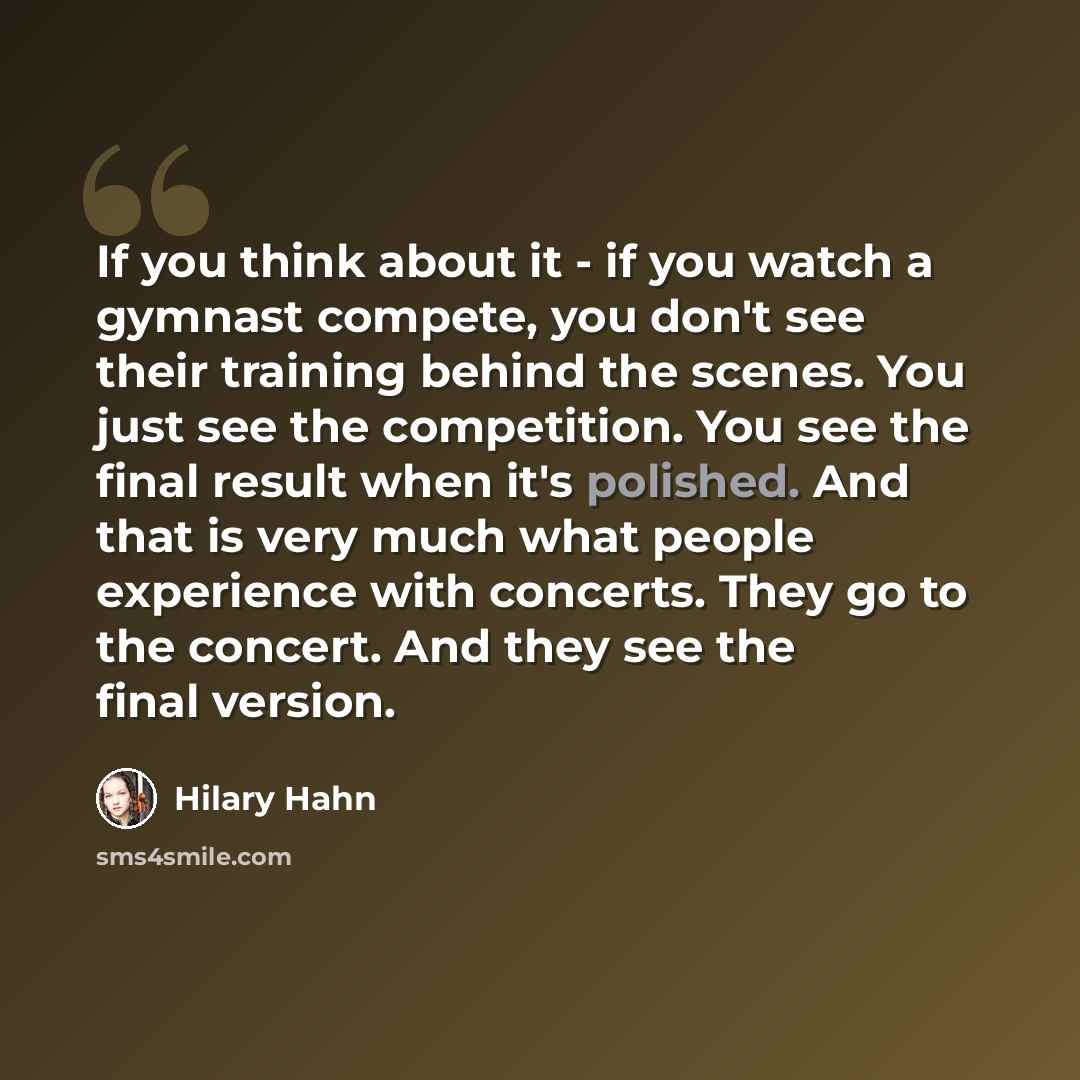 “If you think about it - if you watch a gymnast compete, you don't see their training behind the scenes. You just see the competition. You see the final result when it's polished. And that is very much what people experience with concerts. They go to the concert. And they see the final version.” quote by Hilary Hahn