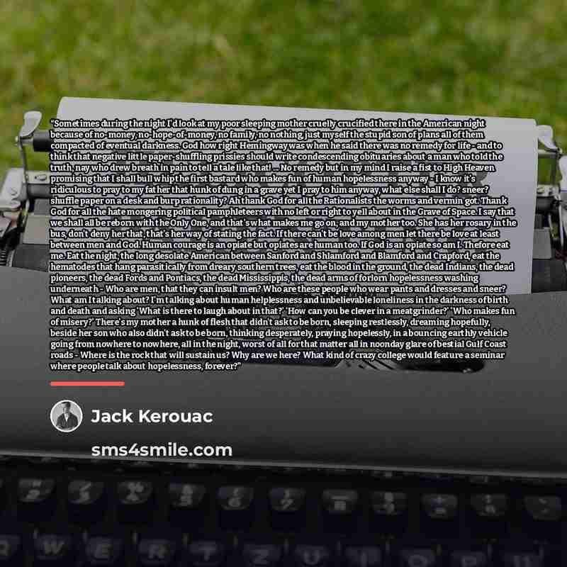 “Sometimes during the night I'd look at my poor sleeping mother cruelly crucified there in the American night because of no-money, no-hope-of-money, no family, no nothing, just myself the stupid son of plans all of them compacted of eventual darkness. God how right Hemingway was when he said there…” quote by Jack Kerouac