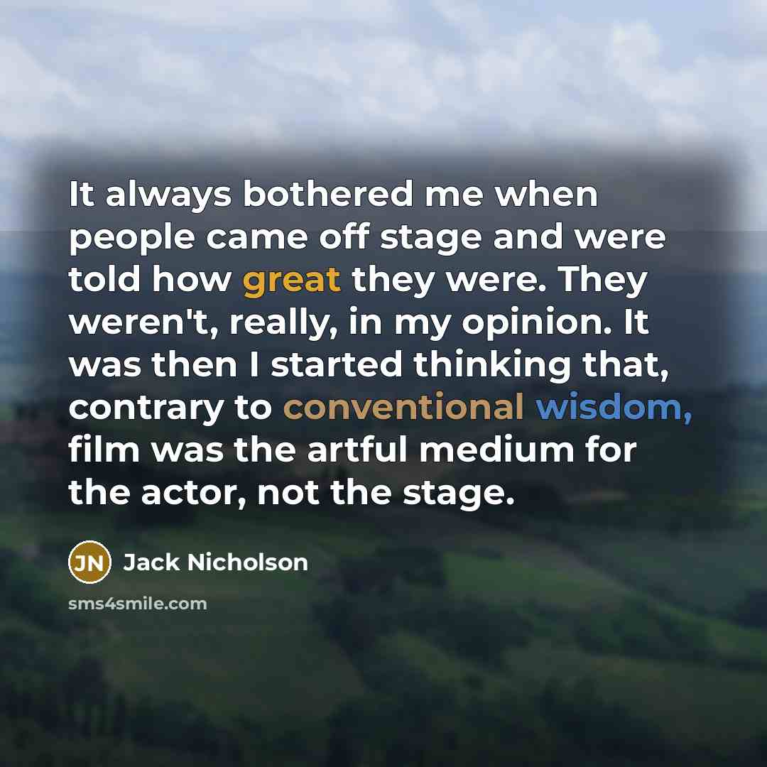 “It always bothered me when people came off stage and were told how great they were. They weren't, really, in my opinion. It was then I started thinking that, contrary to conventional wisdom, film was the artful medium for the actor, not the stage.” quote by Jack Nicholson