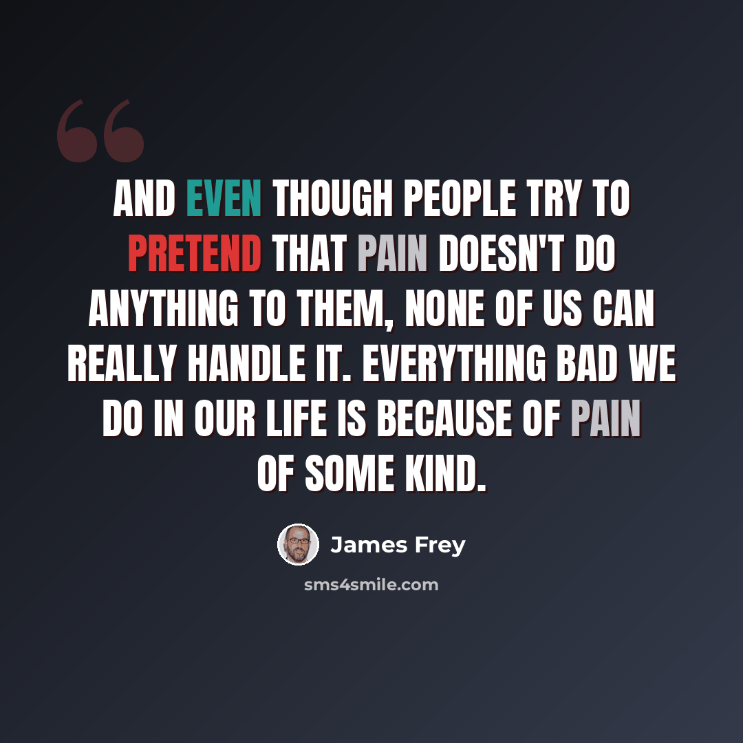 “And even though people try to pretend that pain doesn't do anything to them, none of us can really handle it. Everything bad we do in our life is because of pain of some kind.” quote by James Frey