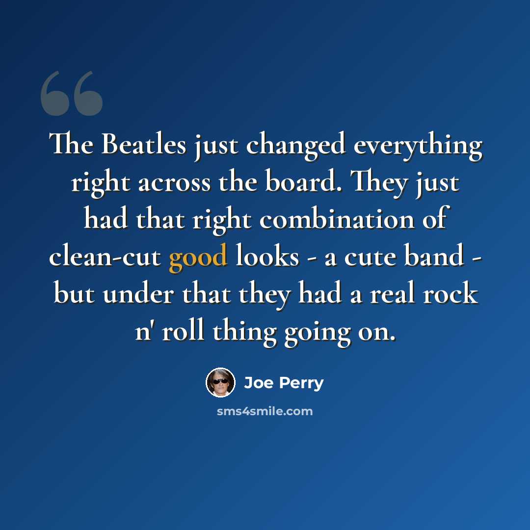 “The Beatles just changed everything right across the board. They just had that right combination of clean-cut good looks - a cute band - but under that they had a real rock n' roll thing going on.” quote by Joe Perry