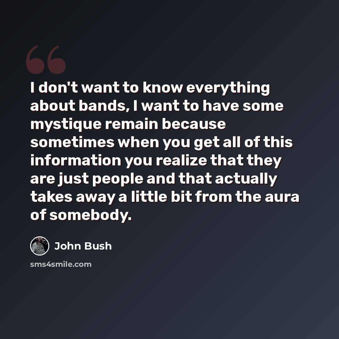 “I don't want to know everything about bands, I want to have some mystique remain because sometimes when you get all of this information you realize that they are just people and that actually takes away a little bit from the aura of somebody.” quote by John Bush