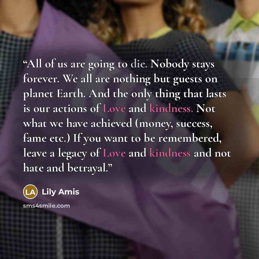 “All of us are going to die. Nobody stays forever. We all are nothing but guests on planet Earth. And the only thing that lasts is our actions of Love and kindness. Not what we have achieved (money, success, fame etc.) If you want to be remembered, leave a legacy of Love and kindness and not hate…” quote by Lily Amis