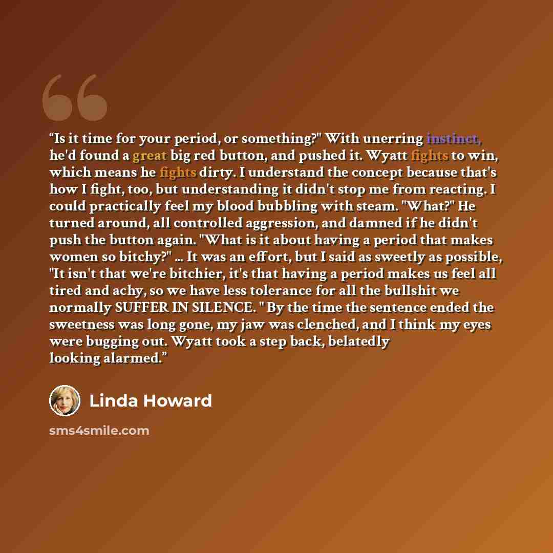 “Is it time for your period, or something?" With unerring instinct, he'd found a great big red button, and pushed it. Wyatt fights to win, which means he fights dirty. I understand the concept because that's how I fight, too, but understanding it didn't stop me from reacting. I could practically…” quote by Linda Howard