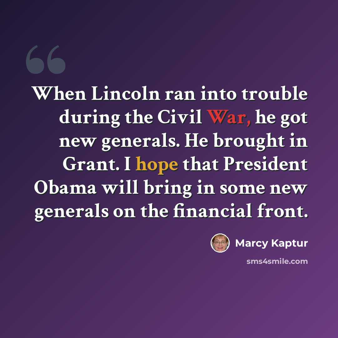 “When Lincoln ran into trouble during the Civil War, he got new generals. He brought in Grant. I hope that President Obama will bring in some new generals on the financial front.” quote by Marcy Kaptur