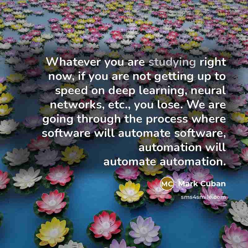 “Whatever you are studying right now, if you are not getting up to speed on deep learning, neural networks, etc., you lose. We are going through the process where software will automate software, automation will automate automation.” quote by Mark Cuban