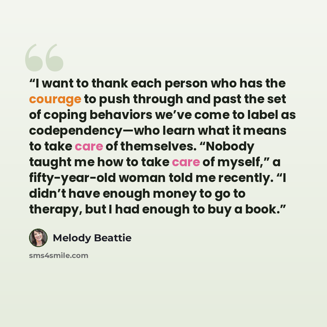 “I want to thank each person who has the courage to push through and past the set of coping behaviors we’ve come to label as codependency—who learn what it means to take care of themselves. “Nobody taught me how to take care of myself,” a fifty-year-old woman told me recently. “I didn’t have enough…” quote by Melody Beattie