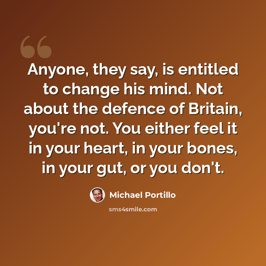 “Anyone, they say, is entitled to change his mind. Not about the defence of Britain, you're not. You either feel it in your heart, in your bones, in your gut, or you don't.” quote by Michael Portillo