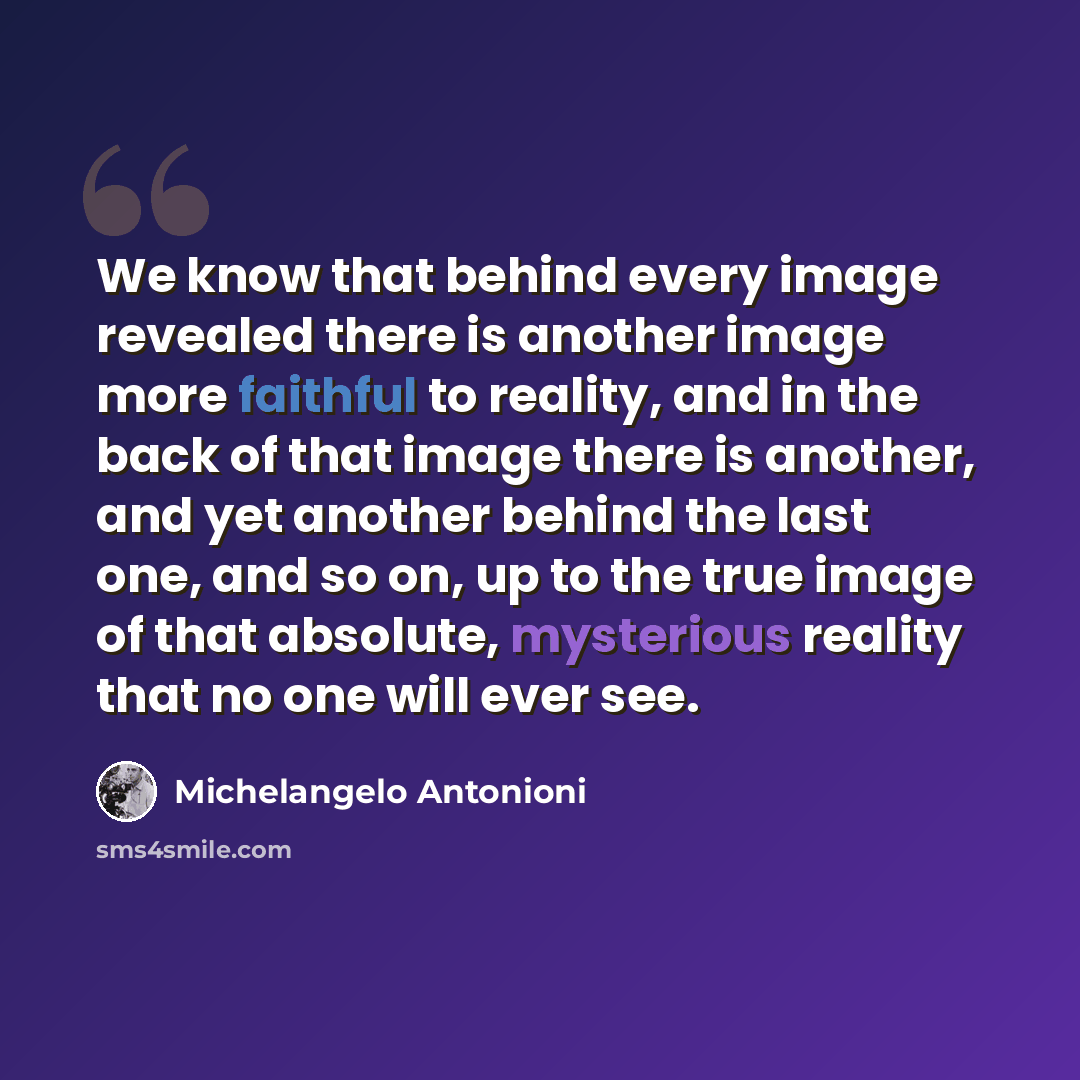 “We know that behind every image revealed there is another image more faithful to reality, and in the back of that image there is another, and yet another behind the last one, and so on, up to the true image of that absolute, mysterious reality that no one will ever see.” quote by Michelangelo Antonioni